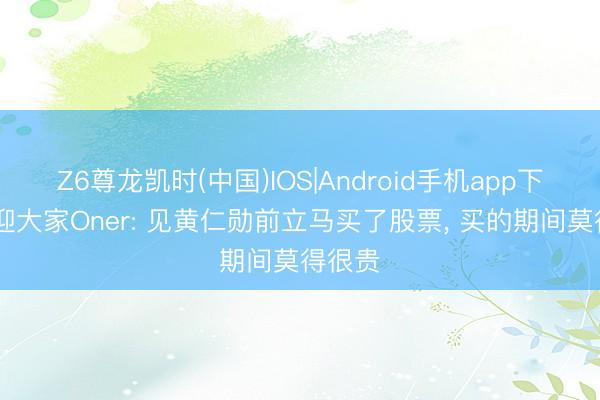 Z6尊龙凯时(中国)IOS|Android手机app下载 欢迎大家Oner: 见黄仁勋前立马买了股票， 买的期间莫得很贵