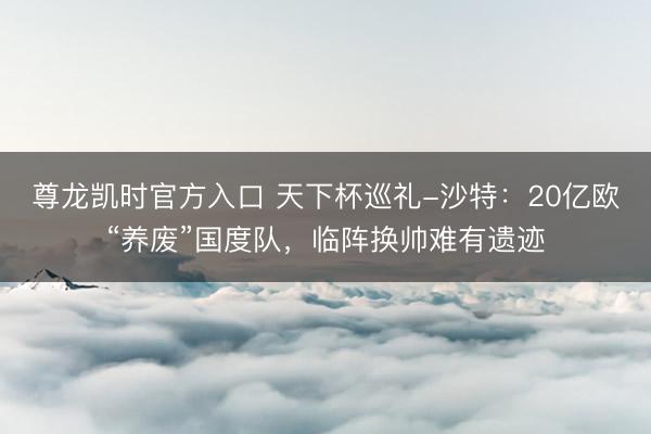 尊龙凯时官方入口 天下杯巡礼-沙特：20亿欧“养废”国度队，临阵换帅难有遗迹