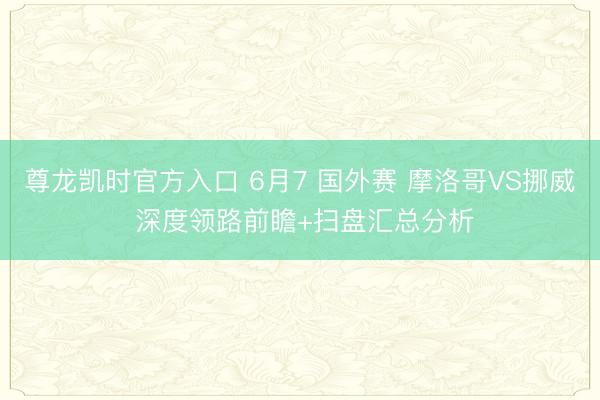 尊龙凯时官方入口 6月7 国外赛 摩洛哥VS挪威 深度领路前瞻+扫盘汇总分析