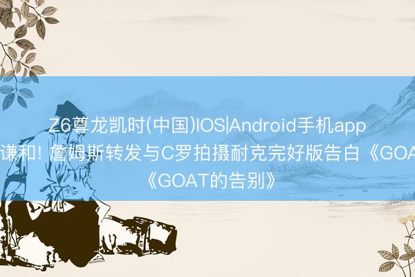 Z6尊龙凯时(中国)IOS|Android手机app下载 彼此谦和! 詹姆斯转发与C罗拍摄耐克完好版告白《GOAT的告别》