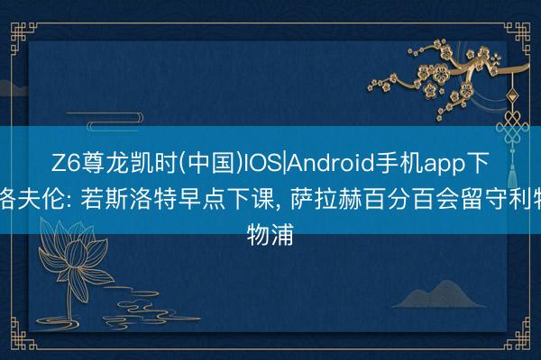 Z6尊龙凯时(中国)IOS|Android手机app下载 洛夫伦: 若斯洛特早点下课， 萨拉赫百分百会留守利物浦