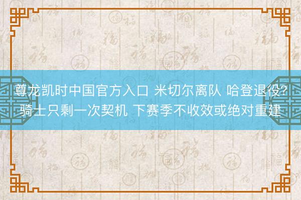 尊龙凯时中国官方入口 米切尔离队 哈登退役？骑士只剩一次契机 下赛季不收效或绝对重建