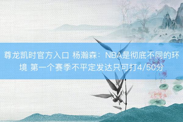 尊龙凯时官方入口 杨瀚森：NBA是彻底不同的环境 第一个赛季不平定发达只可打4/50分