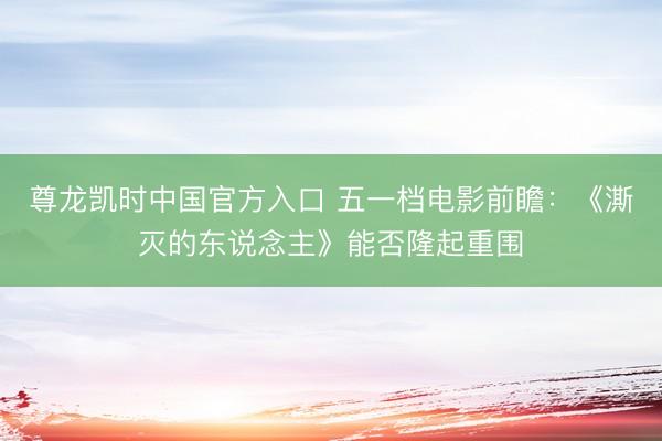 尊龙凯时中国官方入口 五一档电影前瞻：《澌灭的东说念主》能否隆起重围