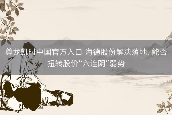 尊龙凯时中国官方入口 海德股份解决落地， 能否扭转股价“六连阴”弱势