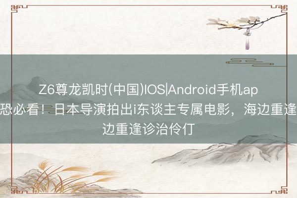 Z6尊龙凯时(中国)IOS|Android手机app下载 社恐必看！日本导演拍出i东谈主专属电影，海边重逢诊治伶仃