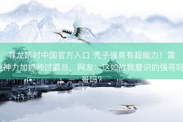 尊龙凯时中国官方入口 秃子强竟有超能力!雷电神力加抓帅过霸总,网友:这如故我意识的强哥吗?