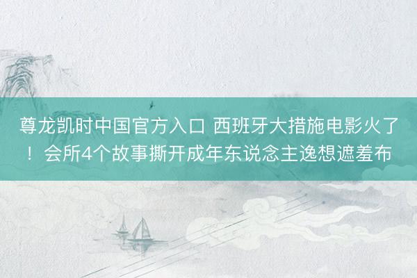 尊龙凯时中国官方入口 西班牙大措施电影火了！会所4个故事撕开成年东说念主逸想遮羞布