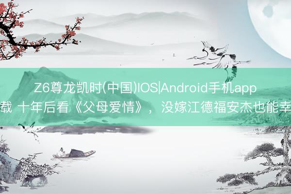 Z6尊龙凯时(中国)IOS|Android手机app下载 十年后看《父母爱情》，没嫁江德福安杰也能幸福
