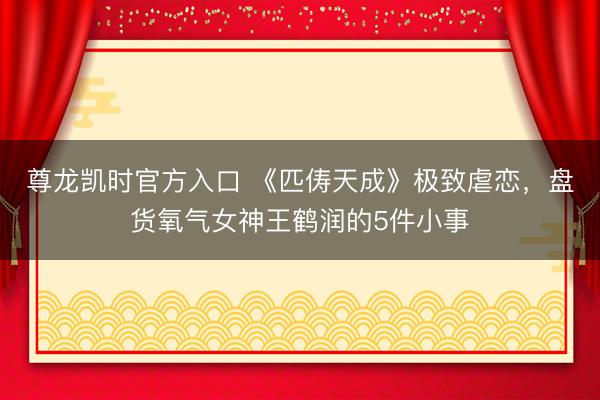 尊龙凯时官方入口 《匹俦天成》极致虐恋，盘货氧气女神王鹤润的5件小事