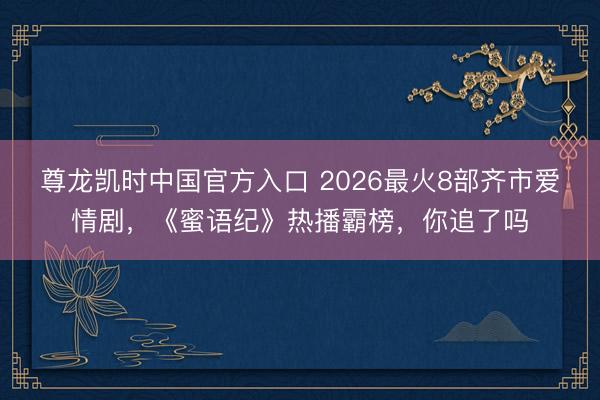 尊龙凯时中国官方入口 2026最火8部齐市爱情剧,《蜜语纪》热播霸榜,你追了吗