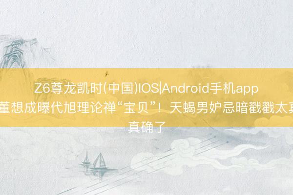 Z6尊龙凯时(中国)IOS|Android手机app下载 董想成曝代旭理论禅“宝贝”！天蝎男妒忌暗戳戳太真确了