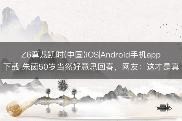 Z6尊龙凯时(中国)IOS|Android手机app下载 朱茵50岁当然好意思回春，网友：这才是真