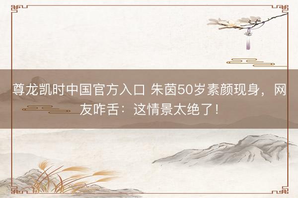 尊龙凯时中国官方入口 朱茵50岁素颜现身，网友咋舌：这情景太绝了！
