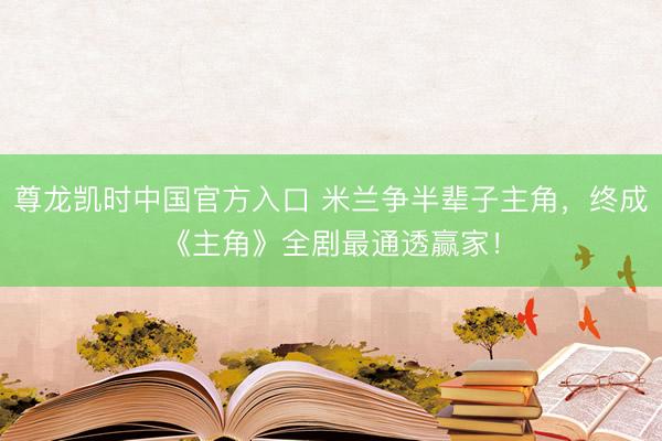 尊龙凯时中国官方入口 米兰争半辈子主角，终成《主角》全剧最通透赢家！