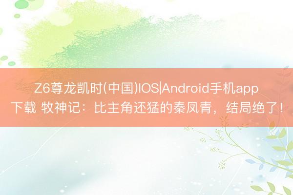 Z6尊龙凯时(中国)IOS|Android手机app下载 牧神记：比主角还猛的秦凤青，结局绝了！