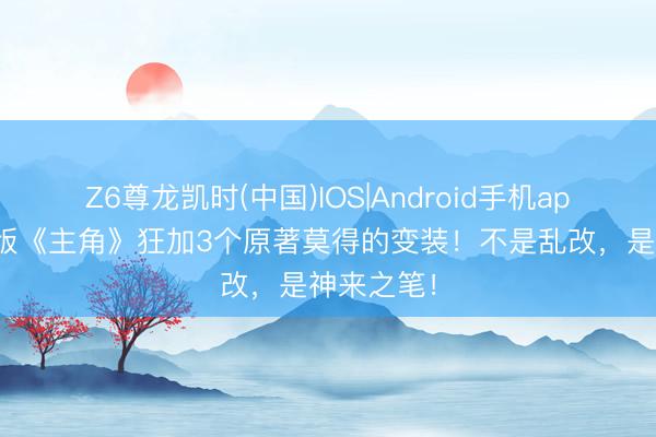 Z6尊龙凯时(中国)IOS|Android手机app下载 剧版《主角》狂加3个原著莫得的变装!不是乱改,是神来之笔!