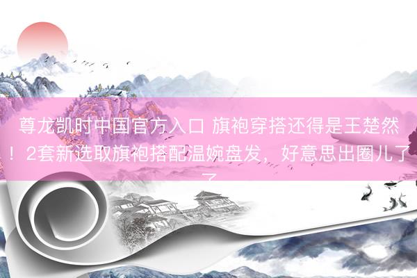 尊龙凯时中国官方入口 旗袍穿搭还得是王楚然!2套新选取旗袍搭配温婉盘发,好意思出圈儿了