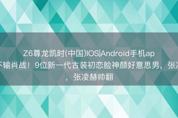 Z6尊龙凯时(中国)IOS|Android手机app下载 不输肖战!9位新一代古装初恋脸神颜好意思男,张凌赫帅翻