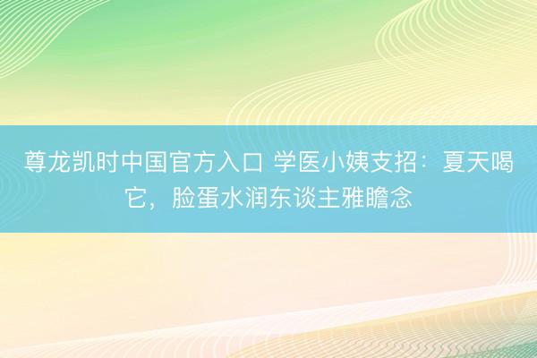 尊龙凯时中国官方入口 学医小姨支招:夏天喝它,脸蛋水润东谈主雅瞻念