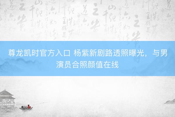 尊龙凯时官方入口 杨紫新剧路透照曝光，与男演员合照颜值在线
