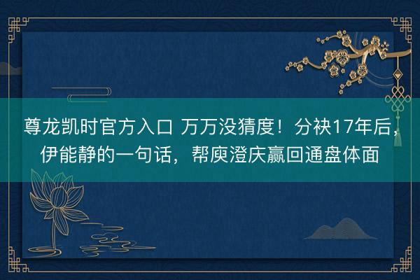 尊龙凯时官方入口 万万没猜度!分袂17年后,伊能静的一句话,帮庾澄庆赢回通盘体面