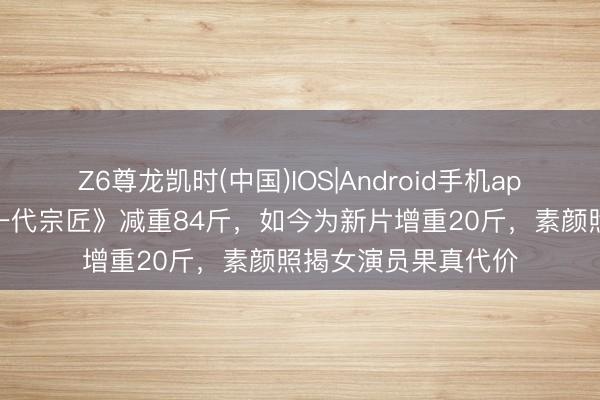 Z6尊龙凯时(中国)IOS|Android手机app下载 章子怡拍《一代宗匠》减重84斤，如今为新片增重20斤，素颜照揭女演员果真代价