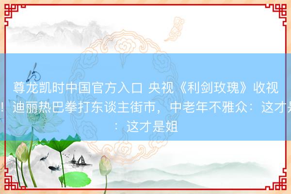 尊龙凯时中国官方入口 央视《利剑玫瑰》收视第1！迪丽热巴拳打东谈主街市，中老年不雅众：这才是姐