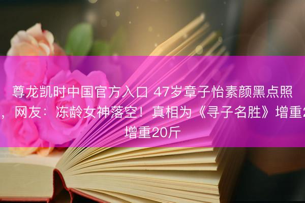 尊龙凯时中国官方入口 47岁章子怡素颜黑点照疯传，网友：冻龄女神落空！真相为《寻子名胜》增重20斤