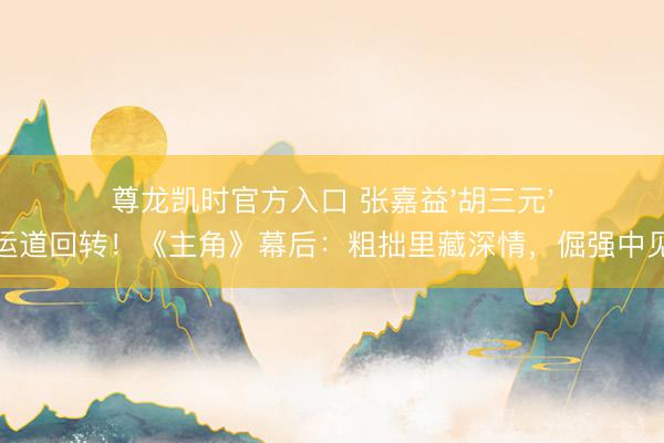 尊龙凯时官方入口 张嘉益'胡三元'变装运道回转!《主角》幕后:粗拙里藏深情,倔强中见暖热