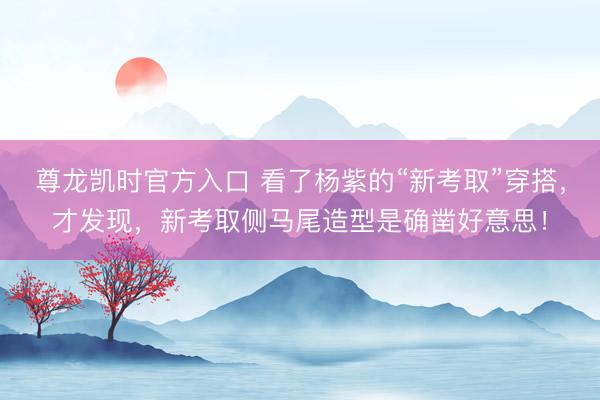 尊龙凯时官方入口 看了杨紫的“新考取”穿搭，才发现，新考取侧马尾造型是确凿好意思！
