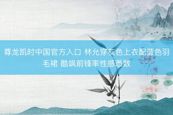 尊龙凯时中国官方入口 林允穿灰色上衣配蓝色羽毛裙 酷飒前锋率性感悉数