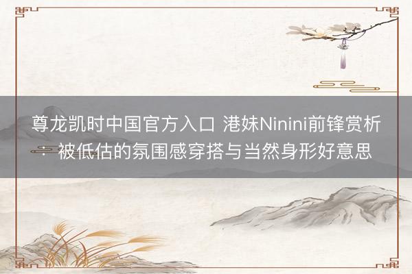 尊龙凯时中国官方入口 港妹Ninini前锋赏析：被低估的氛围感穿搭与当然身形好意思