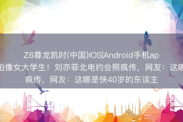 Z6尊龙凯时(中国)IOS|Android手机app下载 39岁素颜被拍像女大学生!刘亦菲北电约会照疯传,网友:这哪是快40岁的东谈主