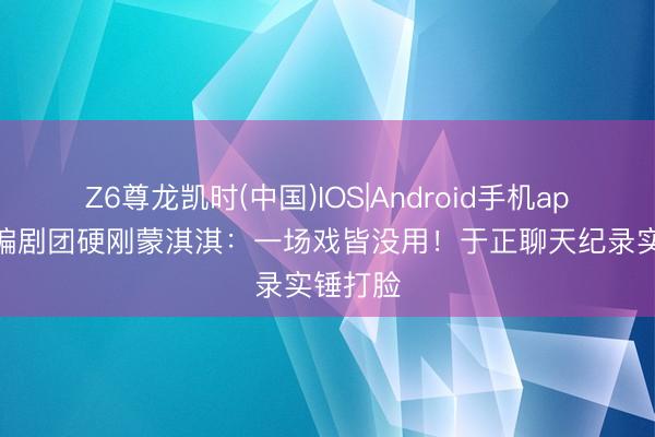 Z6尊龙凯时(中国)IOS|Android手机app下载 编剧团硬刚蒙淇淇：一场戏皆没用！于正聊天纪录实锤打脸