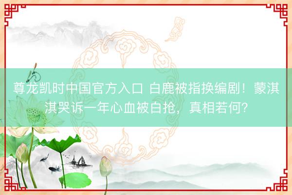 尊龙凯时中国官方入口 白鹿被指换编剧！蒙淇淇哭诉一年心血被白抢，真相若何？