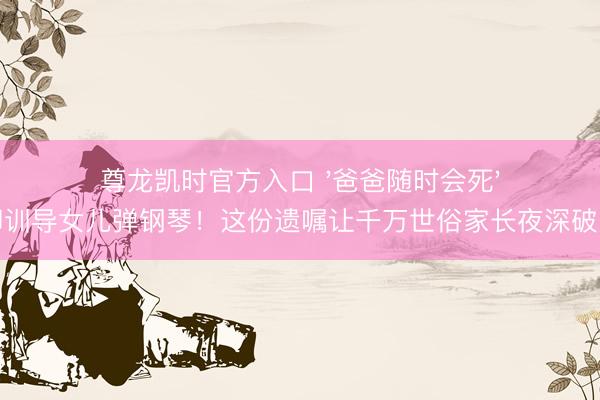 尊龙凯时官方入口 '爸爸随时会死'却训导女儿弹钢琴！这份遗嘱让千万世俗家长夜深破防