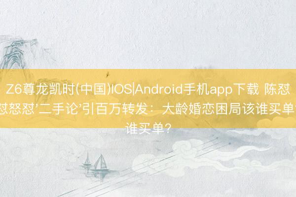 Z6尊龙凯时(中国)IOS|Android手机app下载 陈怼怼怒怼'二手论'引百万转发：大龄婚恋困局该谁买单？