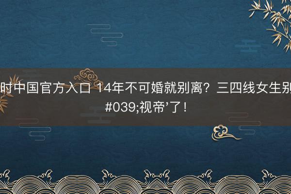 尊龙凯时中国官方入口 14年不可婚就别离?三四线女生别再等'视帝'了!