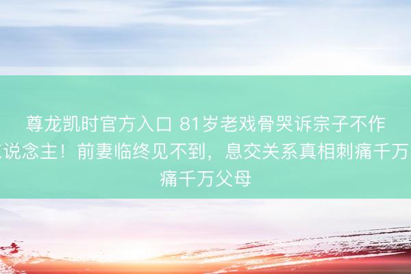 尊龙凯时官方入口 81岁老戏骨哭诉宗子不作念东说念主！前妻临终见不到，息交关系真相刺痛千万父母
