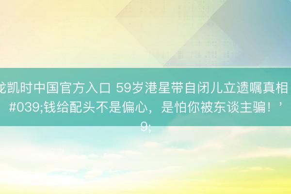 尊龙凯时中国官方入口 59岁港星带自闭儿立遗嘱真相：'钱给配头不是偏心，是怕你被东谈主骗！'