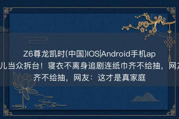 Z6尊龙凯时(中国)IOS|Android手机app下载 小S被亲妮儿当众拆台！寝衣不离身追剧连纸巾齐不给抽，网友：这才是真家庭