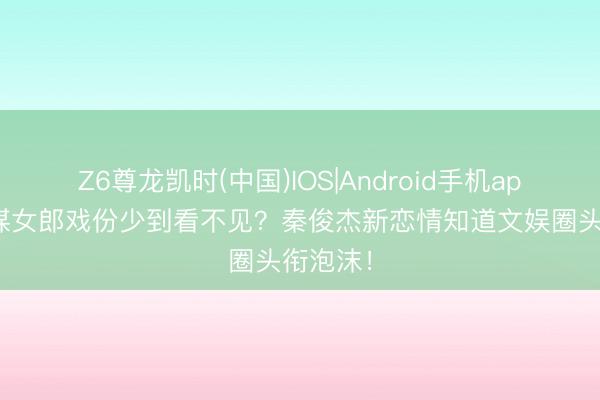 Z6尊龙凯时(中国)IOS|Android手机app下载 谋女郎戏份少到看不见？秦俊杰新恋情知道文娱圈头衔泡沫！
