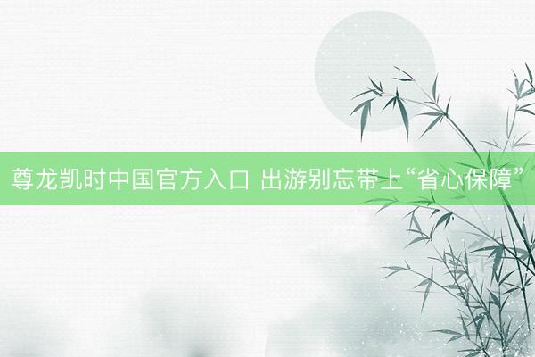 尊龙凯时中国官方入口 出游别忘带上“省心保障”