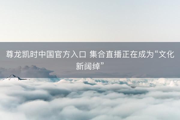 尊龙凯时中国官方入口 集合直播正在成为“文化新阔绰”
