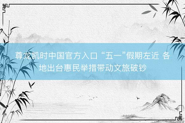 尊龙凯时中国官方入口 “五一”假期左近 各地出台惠民举措带动文旅破钞