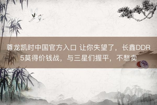 尊龙凯时中国官方入口 让你失望了，长鑫DDR5莫得价钱战，与三星们握平，不愁卖