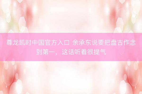尊龙凯时中国官方入口 余承东说要把盘古作念到第一,这话听着很提气