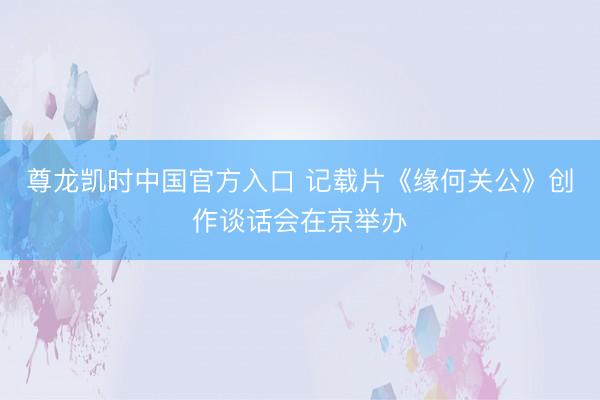 尊龙凯时中国官方入口 记载片《缘何关公》创作谈话会在京举办