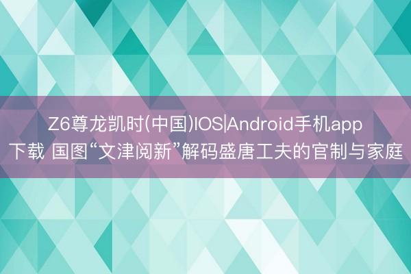 Z6尊龙凯时(中国)IOS|Android手机app下载 国图“文津阅新”解码盛唐工夫的官制与家庭
